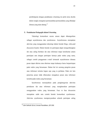 31
pernbelajaran dengan pendekatan e-learning ini perlu terus dicoba
dalam rangka mengatasi perrnasalahan-permasalahan yang dihadapi
dimasa yang akan datang.13
5. Pendakatan Pedagogik dalam E-learning
Teknologi komunikasi secara umum dapat dikategorikan
sebagai asynchronous dan synchronous. Asynchronous merupakan
aktivitas yang menggunakan teknologi dalam bentuk blogs, wikis,and
discussion boards. Dalam bentuk ini partisipan dapat mengembangkan
ide atau saling bertukar ide atau informasi tanpa keterkaitan antara
partisipan satu dengan partisipan lainnya pada waktu yang sama,
sebagai contoh penggunaan e-mail termasuk asynchronous dimana
pesan dapat dikirim atau diterima tanpa keduanya harus berpartisipan
pada waktu yang bersamaan. Dalam hal ini seorang pengirim pesan
atau informasi tertentu kapan saja yang ia perlukan. Pada sisi lain
penerima pesan tidak diharuskan mengakses pesan atau informasi
tersebut pada waktu yang bersamaan.
Synchronous menunjukkan pada pengkategorian aktivitas
pertukaran ide atau informasi yang mengharuskan partisipan
menggunakan waktu yang bersamaan. Face to face discussion
merupakan salah satu contoh bentuk komunikasi synchronous.
Aktivitas synchronous mempersyaratkan seluruh partisipan saling
13
Udin Saifudin Sa’ud, Inovasi Pendidikan, 207-209
 