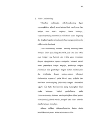 35
2. Video Conferencing
Teknologi multimedia videobroadcasting dapat
memungkinkan seluruh pembelajar melihat, mendengar, dan
bekerja sama secara langsung. Sesuai namanya,
videoconferencing memberikan visualisasi secara langsung
dan lengkap kepada seluruh pembelajar dengan multimedia
(video, audio dan data)
Videoconferencing distance learning memungkinkan
interaksi antara dua orang atau lebih, dua kelas atau lebih
pada tempat yang berbeda dan waktu yang bersamaan
dengan menggunakan system multipoint. Interaksi terjadi
antara pembelajar dengan pengajar, pembelajar dengan
pembelajar lain, pembelajar dengan materi pembelajaran
dan pembelajar dengan sumber-sumber informasi
(information resources) pada lokasi yang berbeda dan
dilakukan secaralangsung (real time) dengan komunikatif
seperti pada kelas konvensional yang menerapkan tatap
muka langsung. Materi pembelajaran pada
videoconferencing distance learning disajikan dalam bentuk
suara (audio), gambar (visual), maupun teks, secara terpisah
atau bersamaan (simultan).
Adapun aplikasi videoconferencing dalam dunia
pendidikan dan proses pembelajaran antara lain :
 
