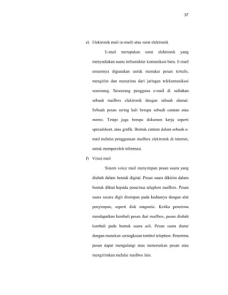 37
e) Elektronik mail (e-mail) atau surat elektronik
E-mail merupakan surat elektronik yang
menyediakan suatu infrastuktur komunikasi baru. E-mail
umumnya digunakan untuk menukar pesan tertulis,
mengirim dan menerima dari jaringan telekomunikasi
seseorang. Seseorang pengguna e-mail di sediakan
sebuah mailbox elektronik dengan sebuah alamat.
Sebuah pesan sering kali berupa sebuah catatan atau
memo. Tetapi juga berupa dokumen kerja seperti
spreadsheet, atau grafik. Bentuk catatan dalam sebuah e-
mail melalui penggunaan mailbox elektronik di intemet,
untuk memperoleh informasi.
f) Voice mail
Sistem voice mail menyimpan pesan suara yang
diubah dalam bentuk digital. Pesan suara dikirim dalam
bentuk diktat kepada penerima telephon mailbox. Pesan
suara secara digit disimpan pada keduanya dengan alat
penyimpan, seperti disk magnetic. Ketika penerima
mendapatkan kembali pesan dari mailbox, pesan diubah
kembali pada bentuk suara asli. Pesan suara diatur
dengan menekan serangkaian tombol telephon. Penerima
pesan dapat mengulangi atau meneruskan pesan atau
mengirimkan melalui mailbox lain.
 