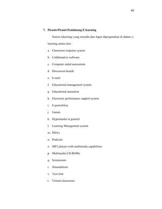 40
7. Piranti-Piranti Pendukung E-learning
Sistem teknologi yang tersedia dan dapat dipergunakan di dalam e-
learning antara lain :
a. Classroom response system
b. Collaborative software
c. Computer aided assessment
d. Discussion boards
e. E-mail
f. Educational management system
g. Educational animation
h. Electronic performance support system
i. E-portofolios
j. Games
k. Hypermedia in general
l. Learning Management system
m. PDA's
n. Podcasts
o. MP3 players with multimedia capabilities
p. Multimedia CD-ROMs
q. Screencasts
r. Simnulations
s. Text chat
t. Virtual classrooms
 