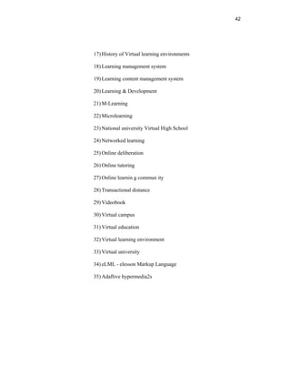 42
17) History of Virtual learning environments
18) Learning management system
19) Learning content management system
20) Learning & Development
21) M-Learning
22) Microlearning
23) National university Virtual High School
24) Networked learning
25) Online deliberation
26) Online tutoring
27) Online learnin g commun ity
28) Transactional distance
29) Videobook
30) Virtual campus
31) Virtual education
32) Virtual learning environment
33) Virtual university
34) eLML - elesson Markup Language
35) Adaftive hypermedia2s
 