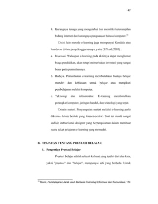 47
8. Kurangnya tenaga yang mengetahui dan memiliki keterampilan
bidang internet dan kurangnya penguasaan bahasa komputer.16
Disisi lain metode e-learning juga mempunyai Kendala atau
hambatan dalam penyelenggaraannya, yaitu (Effendi,2005) :
a. Investasi. Walaupun e-learning pada akhirnya dapat menghemat
biaya pendidikan, akan tetapi memerlukan investasi yang sangat
besar pada permulaannya.
b. Budaya. Pemanfaatan e-learning membutuhkan budaya belajar
mandiri dan kebiasaan untuk belajar atau mengikuti
pembelajaran melalui komputer.
c. Teknologi dan infrastruktur. E-learning membutuhkan
perangkat komputer, jaringan handal, dan teknologi yang tepat.
Desain materi. Penyampaian materi melalui e-learning perlu
dikemas dalam bentuk yang learner-centric. Saat ini masih sangat
sedikit instructional designer yang berpengalaman dalam membuat
suatu paket pelajaran e-learning yang memadai.
B. TINJAUAN TENTANG PRESTASI BELAJAR
1. Pengertian Prestasi Belajar
Prestasi belajar adalah sebuah kalimat yang terdiri dari dua kata,
yakni "prestasi" dan "belajar", mempunyai arti yang berbeda. Untuk
16
Munir, Pembelajaran Jarak Jauh Berbasis Teknologi Informasi dan Komunikasi, 174
 