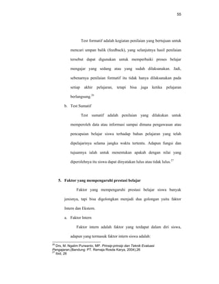 55
Test formatif adalah kegiatan penilaian yang bertujuan untuk
mencari umpan balik (feedback), yang selanjutnya hasil penilaian
tersebut dapat digunakan untuk memperbaiki proses belajar
mengajar yang sedang atau yang sudah dilaksanakan. Jadi,
sebenarnya penilaian formatif itu tidak hanya dilaksanakan pada
setiap akhir pelajaran, tetapi bisa juga ketika pelajaran
berlangsung.26
b. Test Sumatif
Test sumatif adalah penilaian yang dilakukan untuk
memperoleh data atau informasi sampai dimana pengawasan atau
pencapaian belajar siswa terhadap bahan pelajaran yang telah
dipelajarinya selama jangka waktu tertentu. Adapun fungsi dan
tujuannya ialah untuk menentukan apakah dengan nilai yang
diperolehnya itu siswa dapat dinyatakan lulus atau tidak lulus.27
5. Faktor yang mempengaruhi prestasi belajar
Faktor yang mempengaruhi prestasi belajar siswa banyak
jenisnya, tapi bisa digolongkan menjadi dua golongan yaitu faktor
Intern dan Ekstern.
a. Faktor lntern
Faktor intern adalah faktor yang terdapat dalam diri siswa,
adapun yang termasuk faktor intern siswa adalah:
26
Drs, M. Ngalim Purwanto, MP. Prinsip-prinsip dan Teknik Evaluasi
Pengajaran,(Bandung: PT. Remaja Rosda Karya, 2004),26
27
Ibid, 26
 