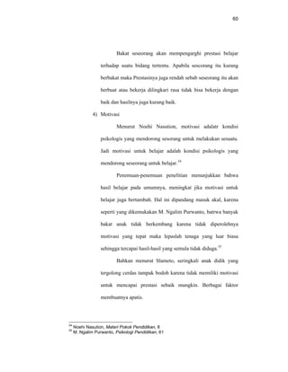 60
Bakat seseorang akan mempengarghi prestasi belajar
terhadap suatu bidang tertentu. Apabila sescorang itu kurang
berbakat maka Prestasinya juga rendah sebab seseorang itu akan
berbuat atau bekerja dilingkari rasa tidak bisa bekerja dengan
baik dan hasilnya juga kurang baik.
4) Motivasi
Menurut Noehi Nasution, motivasi adalatr kondisi
psikologis yang mendorong sesorang untuk melakukan sesuatu.
Jadi motivasi untuk belajar adalah kondisi psikologis yang
mendorong seseorang untuk belajar.34
Penemuan-penemuan penelitian menunjukkan bahwa
hasil belajar pada umumnya, meningkat jika motivasi untuk
belajar juga bertambah. Hal ini dipandang masuk akal, karena
seperti yang dikemukakan M. Ngalim Purwanto, batrwa banyak
bakat anak tidak berkembang karena tidak diperolehnya
motivasi yang tepat maka lepaslah tenaga yang luar biasa
sehingga tercapai hasil-hasil yang semula tidak diduga.35
Bahkan menurut Slameto, seringkali anak didik yang
tergolong cerdas tampak bodoh karena tidak memiliki motivasi
untuk mencapai prestasi sebaik mungkin. Berbagai faktor
membuatnya apatis.
34
Noehi Nasution, Materi Pokok Pendidikan, 8
35
M. Ngalim Purwanto, Psikologi Pendidikan, 61
 