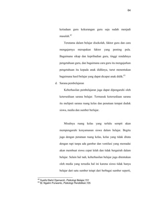 64
ketiadaan guru kekurangan guru saja sudah menjadi
masalah.42
Terutama dalam belajar disekolah, faktor guru dan cara
mengajarnya merupakan faktor yang penting pula.
Bagaimana sikap dan kepribadian guru, tinggi rendahnya
pengetahuan guru, dan bagaimana cara guru itu mengajarkan
pengetahuan itu kepada anak didiknya, turut menentukan
bagaimana hasil belajar yang dapat dicapai anak didik.43
d. Sarana pembelajaran
Keberhasilan pembelajaran juga dapat dipengaruhi oleh
ketersediaan sarana belajar. Termasuk ketersediaan sarana
itu meliputi sarana ruang kelas dan penataan tempat duduk
siswa, media dan sumber berlajar.
Misalnya ruang kelas yang terlalu sempit akan
mempengaruhi kenyamanan siswa dalam belajar. Begitu
juga dengan penataan ruang kelas, kelas yang tidak ditata
dengan rapi tanpa ada gambar dan ventilasi yang memadai
akan membuat siswa cepat lelah dan tidak bergairah dalam
belajar. Selain hal tadi, keberhasilan belajar juga ditentukan
oleh media yang tersedia hal ini karena siswa tidak hanya
belajar dari satu sumber tetapi dari berbagai sumber seperti,
42
Syaiful Bahri Djamaroh, Psikologi Belajar,151
43
M. Ngalim Purwanto, Psikologi Pendidikan,105
 