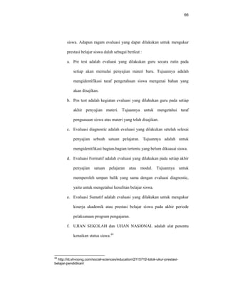 66
siswa. Adapun ragam evaluasi yang dapat dilakukan untuk mengukur
prestasi belajar siswa dalah sebagai berikut :
a. Pre test adalah evaluasi yang dilakukan guru secara rutin pada
setiap akan memulai penyajian materi baru. Tujuannya adalah
mengidentifikasi taraf pengetahuan siswa mengenai bahan yang
akan disajikan.
b. Pos test adalah kegiatan evaluasi yang dilakukan guru pada setiap
akhir penyajian materi. Tujuannya untuk mengetahui taraf
penguasaan siswa atas materi yang telah disajikan.
c. Evaluasi diagnostic adalah evaluasi yang dilakukan setelah selesai
penyajian sebuah satuan pelajaran. Tujuannya adalah untuk
mengidentifikasi bagian-bagian tertentu yang belum dikuasai siswa.
d. Evaluasi Formatif adalah evaluasi yang dilakukan pada setiap akhir
penyajian satuan pelajaran atau modul. Tujuannya untuk
memperoleh umpan balik yang sama dengan evaluasi diagnostic,
yaitu untuk mengetahui kesulitan belajar siswa.
e. Evaluasi Sumatif adalah evaluasi yang dilakukan untuk mengukur
kinerja akademik atau prestasi belajar siswa pada akhir periode
pelaksanaan program pengajaran.
f. UJIAN SEKOLAH dan UJIAN NASIONAL adalah alat penentu
kenaikan status siswa.44
44
http://id.shvoong.com/social-sciences/education/2115712-tolok-ukur-prestasi-
belajar-pendidikan/
 