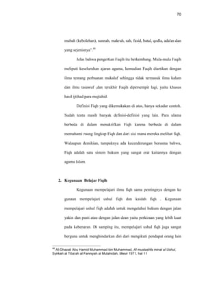 70
mubah (kebolehan), sunnah, makruh, sah, fasid, batal, qodla, ada'an dan
yang sejenisnya”.48
Jelas bahwa pengertian Faqih itu berkembang. Mula-mula Faqih
meliputi keseluruhan ajaran agama, kemudian Faqih diartikan dengan
ilmu tentang perbuatan mukalaf sehingga tidak termasuk ilmu kalam
dan ilmu tasawuf ,dan terakhir Faqih dipersempit lagi, yaitu khusus
hasil ijtihad para mujtahid.
Definisi Fiqh yang dikemukakan di atas, hanya sekadar contoh.
Sudah tentu masih banyak definisi-definisi yang lain. Para ulama
berbeda di dalam menakrifkan Fiqh karena berbeda di dalam
memahami ruang lingkup Fiqh dan dari sisi mana mereka melihat fiqh.
Walaupun demikian, tampaknya ada kecenderungan bersama bahwa,
Fiqh adalah satu sistem hukum yang sangat erat kaitannya dengan
agama Islam.
2. Kegunaan Belajar Fiqih
Kegunaan mempelajari ilmu fiqh sama pentingnya dengan ke
gunaan mempelajari ushul fiqh dan kaidah fiqh . Kegunaan
mempelajari ushul fiqh adalah untuk mengetahui hukum dengan jalan
yakin dan pasti atau dengan jalan dzan yaitu perkiraan yang lebih kuat
pada kebenaran. Di samping itu, mempelajari ushul fiqh juga sangat
berguna untuk menghindarkan diri dari mengikuti pendapat orang lain
48
Al-Ghazali Abu Hamid Muhammad bin Muhammad, Al mustashfa minal al Ushul,
Syirkah al Tiba’ah al Fanniyah al Mutahidah, Mesir 1971, hal 11
 