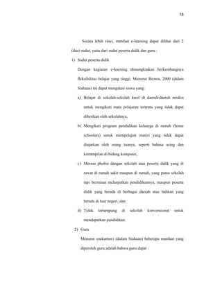 18
Secara lebih rinci, manfaat e-learning dapat dilihat dari 2
(dua) sudut, yaitu dari sudut peserta didik dan guru :
1) Sudut peserta didik
Dengan kegiatan e-learning dimungkinkan berkembangnya
fleksibilitas belajar yang tinggi. Menurut Brown, 2000 (dalam
Siahaan) ini dapat mengatasi siswa yang:
a) Belajar di sekolah-sekolah kecil di daerah-daerah miskin
untuk mengikuti mata pelajaran tertentu yang tidak dapat
diberikan oleh sekolahnya,
b) Mengikuti program pendidikan keluarga di rumah (home
schoolers) untuk mempelajari materi yang tidak dapat
diajarkan oleh orang tuanya, seperti bahasa asing dan
ketrampilan di bidang komputer,
c) Merasa phobia dengan sekolah atau peserta didik yang di
rawat di rumah sakit maupun di rumah, yang putus sekolah
tapi berminat melanjutkan pendidikannya, maupun peserta
didik yang berada di berbagai daerah atau bahkan yang
berada di luar negeri, dan
d) Tidak tertampung di sekolah konvensional untuk
mendapatkan pendidikan.
2) Guru
Menurut soekartawi (dalam Siahaan) beberapa manfaat yang
diperoleh guru adalah bahwa guru dapat :
 