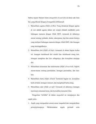 73
bahwa tujuan Hukum Islam (maqashid al-syari'ah) di dunia ada lima
hal, yang dikenal dengan al-maqashid al-Khamsah
1. Memelihara agama (Hifdz al-Din). Yang dimaksud dengan agama
di sini adalah agama dalam arti sempit (ibadah mahdhah) yaitu
hubungan manusia dengan Allah SWT, termasuk di dalamnya
aturan tentang syahadat, shalat, zakat,puasa, haji dan aturan lainnya
yang meliputi hubungan manusia dengan Allah SWT, dan larangan
yang meninggalkanya.
2. Memelihara diri (Hifdz al-Nafs). termasuk di dalam bagian kedua
ini, larangan membunuh diri sendiri dan membunuh orang lain,
larangan menghina dan lain sebagainya, dan kewajiban menjaga
diri.
3. Memelihara keturunan dan kehormaran (Hifdz al-nas/irdl). Seperti
aturan-aturan tentang pernikahan, larangan perzinahan, dan lain-
lain.
4. Memelihara harta (Hifdz al'mal)' Termasuk bagian ini, kewajiban
kasb al-halal, larangan mencuri, dan menghasab harta orang.
5. Memelihara akal (Hifdz at:Aql)' Termasuk di dalamnya larangan
meminum minuman keras, dan kewajiban menuntut ilmu.
Pengertian "al-hifdz" di dalam maqashid ini mempunyai dua
aspek yaitu:
1. Aspek yang menguatkan unsure-unsur maqashid dan mengokohkan
prinsip-prinsipnya. Melaksanakan segala perintah serta
 