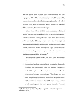 75
berkaitan dengan aturan rukhshah, boleh jama’,dan qashar bagi yang
bepergiaan, boleh melakukan indent atau bay al-salm dalam mu'amalah,
adanya aturan membayar diyat bagi orang yang dimaafkan oleh wali si
terbunuh dalam kasus pembunuhan. Adanya aturan wali Hakim di
dalam pernikahan, dan aturan-aturan lainnya.
Aturan-aturan tahsiniyat adalah aturan-aturan yang terkait erat
dengan sikap dan tingkah laku yang terpuji, mendorong manusia untuk
berakhlak al-karimah dan menjauhkannya dari al alhlak al-madzmumah
(sikap dan tingkah laku yang tercela). contoh aturan tahsiniyat ini
adalah aturan-aturan yang berkaitan dengan thaharah dan ibadah-ibadah
sunnah dalam ibadah madhah menutup aurat, sopan santun dalam cara
makan, minum, berpakaian. Larangan membunuh anak-anak, para
wanita,dan pendeta di dalam peperangan.50
Dari maqashidu syari'ah tersebut jelas bahwa fungsi Hukum islam
adalah:
1. Mengarahkan kehidupan manusia kepada al-maqashid al-khamsah,
dalam arti yang seluas-luasnya. Jadi, yang termasuk kepada Hifdz
al-Din ialah segala usaha dan pengaturan yang mengarah kepada
terlaksananya hubungan manusia dengan Tuhan dengan cara yang
lebih khusyu dan pengembangan sarana-sarana keagamaan untuk
lebih mendekatkan diri kepada Allah SWT, Termasuk kepada Hifdz
al-nafs, pembangunan nilai-nilai spiritual manusia. Termasuk
50
Al-Syatibi, Abu Ishaq, Al Muwafaqat fi Ushul Syari’ah, al maktabah al tijariyah al
kubra, Juz II, hal 8-11
 