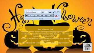 Font Styles dan Efek
Font style format standar adalah pilihan yang digunakan untuk
menekankan teks. Mereka termasuk: Bold, Italic, dan Underline.
Untuk menambahkan teks ke ini:
Pilih teks dan klik font Styles disertakan pada font grup dari tab
Home atau
Pilih teks dan klik kanan untuk menampilkan pengaturan font
 