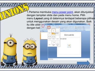 1.Pertama membuka menu power point, akan ditunjukkan
dengan tampilan slide dan pada menu home. Pilih
menu Layout yang di dalamnya terdapat beberapa pilihan
untuk menggunakan desain yang akan digunakan. Baik
itu title slide, title and content atau Blank, sesuaikan
dengan kebutuhan.
 