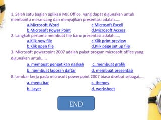 1. Salah satu bagian aplikasi Ms. Office yang dapat digunakan untuk
membantu merancang dan menyajikan presentasi adalah.....
a.Microsoft Word c.Microsoft Excell
b.Microsoft Power Point d.Microsoft Access
2. Langkah pertama membuat file baru presentasi adalah.....
a.Klik new file c.Klik print preview
b.Klik open file d.Klik page set up file
3. Microsoft powerpoint 2007 adalah paket progam microsoft office yang
digunakan untuk.....
a. membuat pengetikan naskah c. membuat grafik
b. membuat laporan daftar d. membuat presentasi
8. Lembar kerja pada microsoft powerpoint 2007 biasa disebut sebagai....
a. menu bar c. themes
b. Layer d. worksheet
END
 