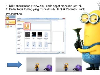 1. Klik Office Button > New atau anda dapat menekan Ctrl+N.
2. Pada Kotak Dialog yang muncul Pilih Blank & Recent > Blank
Presentation.
 