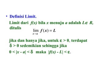 • Definisi Limit.
Limit dari f(x) bila x menuju a adalah L∈ R,
ditulis
jika dan hanya jika, untuk ε > 0, terdapat
δ > 0 sedemikian sehingga jika
0 < |x - a| < δ maka |f(x) - L| < ε.
Lxf
ax
=
→
)(lim
 