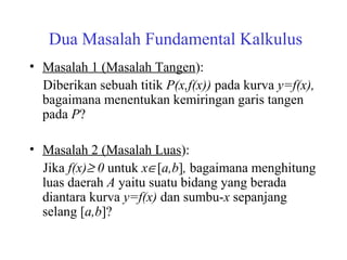 Dua Masalah Fundamental Kalkulus
• Masalah 1 (Masalah Tangen):
Diberikan sebuah titik P(x,f(x)) pada kurva y=f(x),
bagaimana menentukan kemiringan garis tangen
pada P?
• Masalah 2 (Masalah Luas):
Jika f(x)≥ 0 untuk x∈[a,b], bagaimana menghitung
luas daerah A yaitu suatu bidang yang berada
diantara kurva y=f(x) dan sumbu-x sepanjang
selang [a,b]?
 