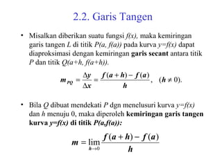 2.2. Garis Tangen
• Misalkan diberikan suatu fungsi f(x), maka kemiringan
garis tangen L di titik P(a, f(a)) pada kurva y=f(x) dapat
diaproksimasi dengan kemiringan garis secant antara titik
P dan titik Q(a+h, f(a+h)).
• Bila Q dibuat mendekati P dgn menelusuri kurva y=f(x)
dan h menuju 0, maka diperoleh kemiringan garis tangen
kurva y=f(x) di titik P(a,f(a)):
).0(,
)()(
≠
−+
=
∆
∆
= h
h
afhaf
x
y
mPQ
h
afhaf
m
h
)()(
lim
0
−+
=
→
 