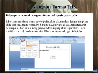 Beberapa cara untuk mengatur format teks pada power point:
1.Pertama membuka menu power point, akan ditunjukkan dengan tampilan
slide dan pada menu home. Pilih menu Layout yang di dalamnya terdapat
beberapa pilihan untuk menggunakan desain yang akan digunakan. Baik
itu title slide, title and content atau Blank, sesuaikan dengan kebutuhan.
 