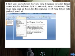 2. Pilih jenis, ukuran tulisan dan warna yang diinginkan, sesuaikan dengan
sasaran penerima informasi, baik itu anak-anak, remaja atau dewasa. Blok
tulisan yang ingin di desain, lalu klik menunya seperti yang terlihat pada
gambar di bawah ini.
 