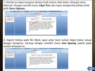 3. Setelah itu dapat mengatur dimana letak tulisan, baik diatas, ditengah ataun
dibawah. Dengan memilih menu Align Text, jika ingin memperoleh pilihan lebih
pilih More Options.
4. Seperti halnya pada Ms Word, spasi antar baris tulisan dapat diatur sesuai
dengan keinginan. Caranya dengan memilih menu Line Spacing seperti pada
contoh di bawah ini.
back
 