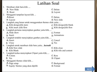 Latihan Soal
1. Membuat slide baru klik ....
A. New Slide C. Delete
B. Reset D. Layout
2. Mengganti tampilan layout klik ...
A. Reset C. Delete
B. Layout D. New slide
3. Langkah yang benar untuk menggunakan themes slide yaitu.....
A. Klik design,klik more C. Klik design,klik blank
D. Klik insert ,klik flow D. Klik design,klik flow
4. Langkah pertama menyisipkan gambar yaitu klik.....
A. Slide show C. Format
B. Insert D. Animations
5. Langkah terakhir menyisipkan gambar yaitu klik......
A. Insert C. Cancel
B. Close D. Yes
6. Langkah untuk membuat slide baru yaitu....kecuali
A. Klik New slide C. Klik close
B. Klik Blank D. Klik title and content
7. Langkah kedua menyisipkan Clipart yaitu klik.....
A. Colom C. Row
B. Yes D. Clipart
8. Mengganti themes slide klik....
A. Page setup C. Background
B. Equity/ themes yang akan dipilih D. Format
NEXT
 