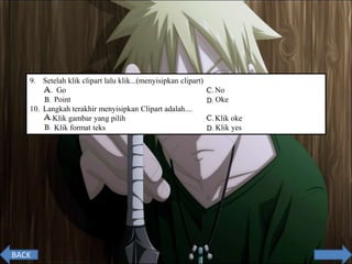 9. Setelah klik clipart lalu klik...(menyisipkan clipart)
A. Go C. No
B. Point D. Oke
10. Langkah terakhir menyisipkan Clipart adalah....
A. Klik gambar yang pilih C. Klik oke
B. Klik format teks D. Klik yes
BACK
 