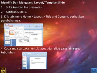 Memilih Dan Mengganti Layout/ Tampilan Slide
1. Buka kembali file presentasi
2. Aktifkan Slide 1.
3. Klik tab menu Home > Layout > Title and Content, perhatikan
perubahannya.
4. Coba anda terpakan untuk layout dan slide yang lain sesuai
kebutuhan
 