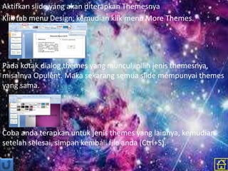 Aktifkan slide yang akan diterapkan Themesnya
Klik tab menu Design, kemudian klik menu More Themes.
Pada kotak dialog themes yang muncul, pilih jenis themesnya,
misalnya Opulent. Maka sekarang semua slide mempunyai themes
yang sama.
Coba anda terapkan untuk jenis themes yang lainnya, kemudian
setelah selesai, simpan kembali file anda (Ctrl+S).
 