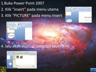 1.Buka Power Point 2007
2. Klik “insert” pada menu utama
3. Klik “PICTURE” pada menu Insert
4. lalu akan muncul tampilan seperti ini
 
