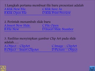 1.Langkah pertama membuat file baru presentasi adalah
A.Klik New File. C.Klik Save As
B.Klik Open File D.Klik Print Preview
2. Perintah menambah slide baru
A.Insert New Slide. C.File Open
B.File New D.Insert Slide Number
3. Fasilitas menyisipkan gambar Clip Art pada slide
adalah.......
A.Object – ClipArt C.Image – ClipArt
B.Object – Insert ClipArt D.Picture – Object
 