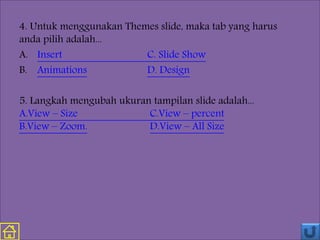 4. Untuk menggunakan Themes slide, maka tab yang harus
anda pilih adalah...
A. Insert C. Slide Show
B. Animations D. Design
5. Langkah mengubah ukuran tampilan slide adalah...
A.View – Size C.View – percent
B.View – Zoom. D.View – All Size
 