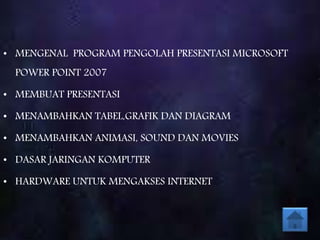 • MENGENAL PROGRAM PENGOLAH PRESENTASI MICROSOFT
POWER POINT 2007
• MEMBUAT PRESENTASI
• MENAMBAHKAN TABEL,GRAFIK DAN DIAGRAM
• MENAMBAHKAN ANIMASI, SOUND DAN MOVIES
• DASAR JARINGAN KOMPUTER
• HARDWARE UNTUK MENGAKSES INTERNET
 