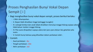 Proses Penghasilan Bunyi Vokal Depan
Sempit [ i ]
 Bagi menghasilkan bunyi vokal depan sempit, proses berikut berlaku:
 I. Bibir dihamparkan.
 II. Depan lidah dinaikkan tinggi [setingggi mungkin]
 III. Lelangit lembut dan anak tekak dinaikkan menutup rongga hidung supaya udara
tidak keluar melalui rongga hidung.
 IV. Pita suara dirapatkan supaya udara dari paru-paru keluar lalu getarkan pita
suara.
 V. Contoh bunyi bahasa yang dihasilkan dalam perkataan ialah :
 Contoh:
 Awal perkataan : ibu
 Tengah perkataan : bila
 Akhir perkataan : tali
 