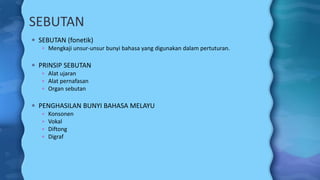 SEBUTAN
 SEBUTAN (fonetik)
 Mengkaji unsur-unsur bunyi bahasa yang digunakan dalam pertuturan.
 PRINSIP SEBUTAN
 Alat ujaran
 Alat pernafasan
 Organ sebutan
 PENGHASILAN BUNYI BAHASA MELAYU
 Konsonen
 Vokal
 Diftong
 Digraf
 