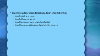  Sistem sebutan/ ejaan tersebut adalah seperti berikut:
 Huruf vokal: a, e, i, o, u
 Huruf diftong: ai, au, oi
 Huruf konsonan: huruf selain huruf vokal
 Huruf konsonan gabungan/ digraf: gh, kh, ny, ng, sy
 