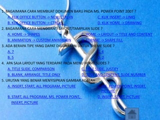 1. BAGAIMANA CARA MEMBUAT DOKUMEN BARU PADA MS. POWER POINT 2007 ?
A. KLIK OFFICE BUTTON -> NEW/CTRL+N C. KLIK INSERT -> LINKS
B. KLIK OFFICE BUTTON -> CTRL+S D. KLIK HOME -> DRAWING
2. BAGAIMANA CARA MENGGANTI LAYOUT/TAMPILAN SLIDE ?
A. HOME -> SHAPES C. HOME -> LAYOUT -> TITLE AND CONTENT
B. ANIMATION -> CUSTOM ANIMATION D. FORMAT -> SHAPE FILL
3. ADA BERAPA TIPE YANG DAPAT DIGUNAKAN UNTUK THEME SLIDE ?
A. 7 C. 4
B. 5 D. 2
4. APA SAJA LAYOUT YANG TERDAPAT PADA MENU HOME SLIDES ?
A. TITLE SLIDE, COMPARISON C. TITLE SLIDE, JUSTIFY
B. BLANK, ARRANGE, TITLE ONLY D. TITLE AND CONTENT, SLIDE NUMBER
5. URUTAN YANG BENAR MENYISIPKAN GAMBAR ADALAH
A. INSERT, START, ALL PROGRAM, PICTURE C. MS. POWER POINT, INSERT,
PICTURE
B. START, ALL PROGRAM, MS. POWER POINT, D. INSERT, START, PICTURE
INSERT, PICTURE
 