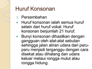 Huruf Konsonan
1. Persembahan
 Huruf konsonan ialah semua huruf
selain dari huruf vokal. Huruf
konsonan berjumlah 21 huruf.
 Bunyi konsonan dihasilkan dengan
gangguan oleh alat-alat sebutan
sehingga jalan aliran udara dari paru-
paru menjadi terganggu dengan cara
disekat atau dihalang dan udara
keluar melaui rongga mulut atau
rongga hidung.
 