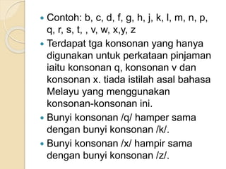  Contoh: b, c, d, f, g, h, j, k, l, m, n, p,
q, r, s, t, , v, w, x,y, z
 Terdapat tga konsonan yang hanya
digunakan untuk perkataan pinjaman
iaitu konsonan q, konsonan v dan
konsonan x. tiada istilah asal bahasa
Melayu yang menggunakan
konsonan-konsonan ini.
 Bunyi konsonan /q/ hamper sama
dengan bunyi konsonan /k/.
 Bunyi konsonan /x/ hampir sama
dengan bunyi konsonan /z/.
 