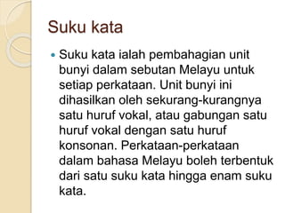 Suku kata
 Suku kata ialah pembahagian unit
bunyi dalam sebutan Melayu untuk
setiap perkataan. Unit bunyi ini
dihasilkan oleh sekurang-kurangnya
satu huruf vokal, atau gabungan satu
huruf vokal dengan satu huruf
konsonan. Perkataan-perkataan
dalam bahasa Melayu boleh terbentuk
dari satu suku kata hingga enam suku
kata.
 