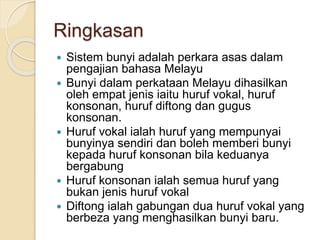 Ringkasan
 Sistem bunyi adalah perkara asas dalam
pengajian bahasa Melayu
 Bunyi dalam perkataan Melayu dihasilkan
oleh empat jenis iaitu huruf vokal, huruf
konsonan, huruf diftong dan gugus
konsonan.
 Huruf vokal ialah huruf yang mempunyai
bunyinya sendiri dan boleh memberi bunyi
kepada huruf konsonan bila keduanya
bergabung
 Huruf konsonan ialah semua huruf yang
bukan jenis huruf vokal
 Diftong ialah gabungan dua huruf vokal yang
berbeza yang menghasilkan bunyi baru.
 