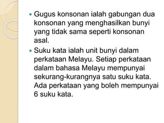  Gugus konsonan ialah gabungan dua
konsonan yang menghasilkan bunyi
yang tidak sama seperti konsonan
asal.
 Suku kata ialah unit bunyi dalam
perkataan Melayu. Setiap perkataan
dalam bahasa Melayu mempunyai
sekurang-kurangnya satu suku kata.
Ada perkataan yang boleh mempunyai
6 suku kata.
 