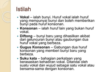 Istilah
 Vokal – ialah bunyi. Huruf vokal ialah huruf
yang mempunyai bunyi dan boleh memberikan
bunyi pada huruf konsonan.
 Konsonan – ialah huruf lain yang bukan huruf
vokal.
 Diftong – bunyi baru yang dihasilkan akibat
dari geluncuran bunyi atau gaubungan dua
huruf vokal yang berbeza.
 Gugus Konsonan – Gabungan dua huruf
konsonan yang memberi bunyi baru yang
berbeza.
 Suku kata – bahagian perkataan yang
berasaskan kehadiran vokal. Ditandai oleh
suatu vokal dan wujud sebagai satu vokal atau
bersama-sama dengan konsonan.
 