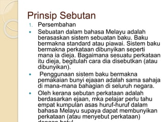 Prinsip Sebutan
1. Persembahan
 Sebuatan dalam bahasa Melayu adalah
berasaskan sistem sebuatan baku. Baku
bermakna standard atau piawai. Sistem baku
bermakna perkataan dibunyikan seperti
mana ia dieja. Bagaimana sesuatu perkataan
itu dieja, begitulah cara dia disebutkan (atau
dibunyikan).
 Penggunaan sistem baku bermakna
pemakaian bunyi ejaaan adalah sama sahaja
di mana-mana bahagian di seluruh negara.
 Oleh kerana sebutan perkataan adalah
berdasarkan ejaan, mka pelajar perlu tahu
empat kumpulan asas huruf-huruf dalam
bahasa Melayu supaya dapat membunyikan
perkataan (atau menyebut perkataan)
 