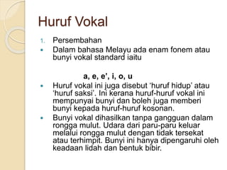 Huruf Vokal
1. Persembahan
 Dalam bahasa Melayu ada enam fonem atau
bunyi vokal standard iaitu
a, e, e’, i, o, u
 Huruf vokal ini juga disebut ‘huruf hidup’ atau
‘huruf saksi’. Ini kerana huruf-huruf vokal ini
mempunyai bunyi dan boleh juga memberi
bunyi kepada huruf-huruf kosonan.
 Bunyi vokal dihasilkan tanpa gangguan dalam
rongga mulut. Udara dari paru-paru keluar
melalui rongga mulut dengan tidak tersekat
atau terhimpit. Bunyi ini hanya dipengaruhi oleh
keadaan lidah dan bentuk bibir.
 