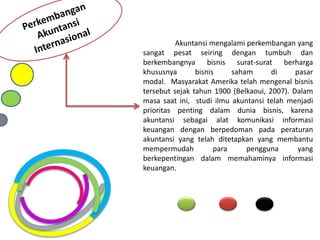 Akuntansi mengalami perkembangan yang
sangat pesat seiring dengan tumbuh dan
berkembangnya bisnis surat-surat berharga
khususnya bisnis saham di pasar
modal. Masyarakat Amerika telah mengenal bisnis
tersebut sejak tahun 1900 (Belkaoui, 2007). Dalam
masa saat ini, studi ilmu akuntansi telah menjadi
prioritas penting dalam dunia bisnis, karena
akuntansi sebagai alat komunikasi informasi
keuangan dengan berpedoman pada peraturan
akuntansi yang telah ditetapkan yang membantu
mempermudah para pengguna yang
berkepentingan dalam memahaminya informasi
keuangan.
 