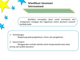 Klasifikasi Akuntansi
Internasional
Klasifikasi merupakan dasar untuk memahami dan
menganalisis mengapa dan bagaimana sistem akuntansi nasional
berbeda-beda
1. Pertimbangan
Bergantung pada pengetahuan, intuisi, dan pengalaman
2. Secara Empiris
Menggunakan metode statistik untuk mengumpulkan basis data,
prinsip, dan praktik akuntansi.
 