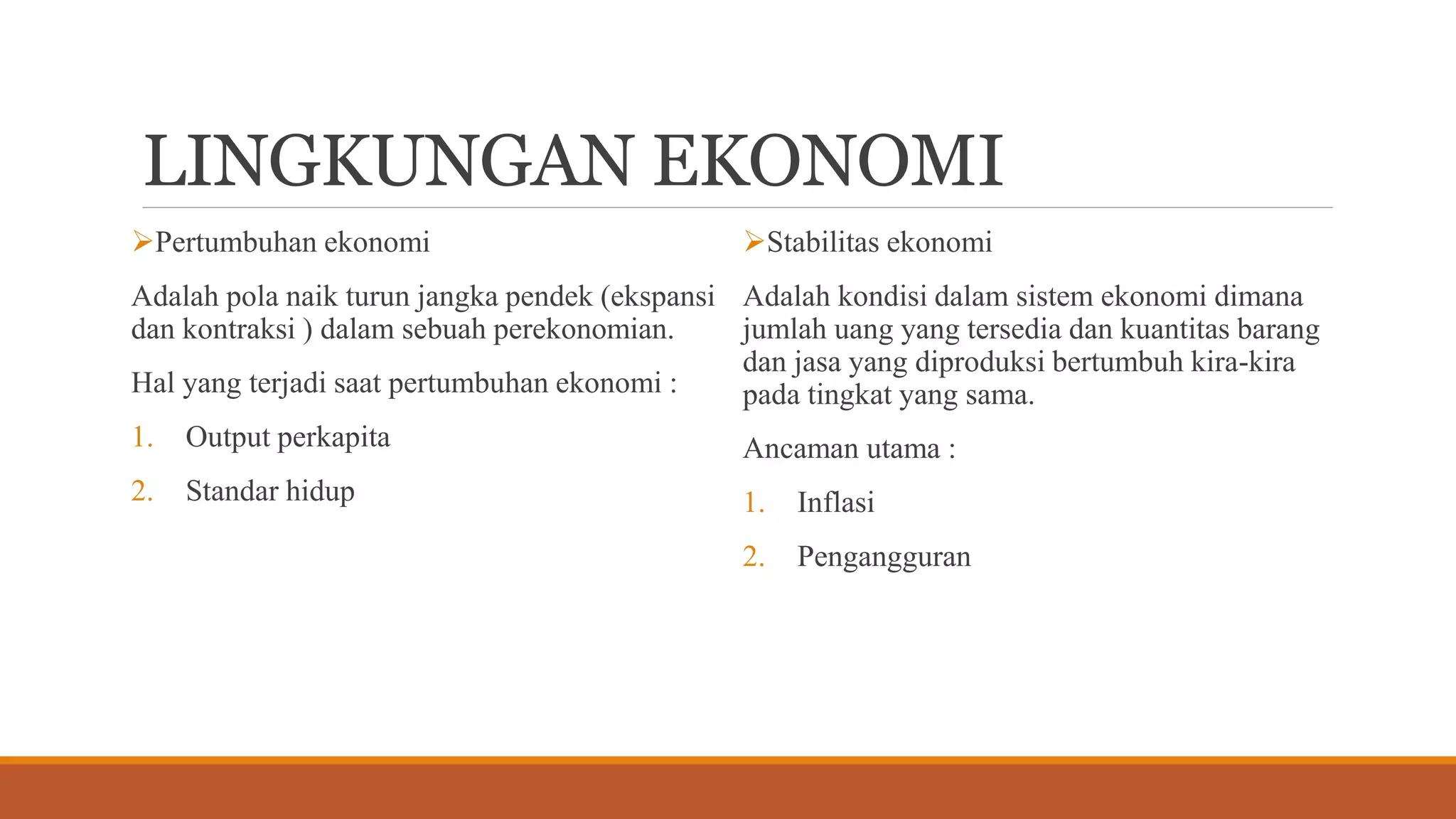 LINGKUNGAN EKONOMI
Pertumbuhan ekonomi
Adalah pola naik turun jangka pendek (ekspansi
dan kontraksi ) dalam sebuah perekonomian.
Hal yang terjadi saat pertumbuhan ekonomi :
1. Output perkapita
2. Standar hidup
Stabilitas ekonomi
Adalah kondisi dalam sistem ekonomi dimana
jumlah uang yang tersedia dan kuantitas barang
dan jasa yang diproduksi bertumbuh kira-kira
pada tingkat yang sama.
Ancaman utama :
1. Inflasi
2. Pengangguran
 