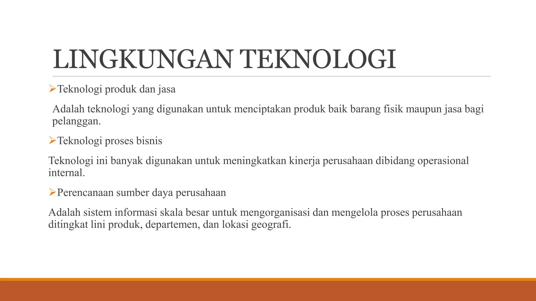LINGKUNGAN TEKNOLOGI
Teknologi produk dan jasa
Adalah teknologi yang digunakan untuk menciptakan produk baik barang fisik maupun jasa bagi
pelanggan.
Teknologi proses bisnis
Teknologi ini banyak digunakan untuk meningkatkan kinerja perusahaan dibidang operasional
internal.
Perencanaan sumber daya perusahaan
Adalah sistem informasi skala besar untuk mengorganisasi dan mengelola proses perusahaan
ditingkat lini produk, departemen, dan lokasi geografi.
 