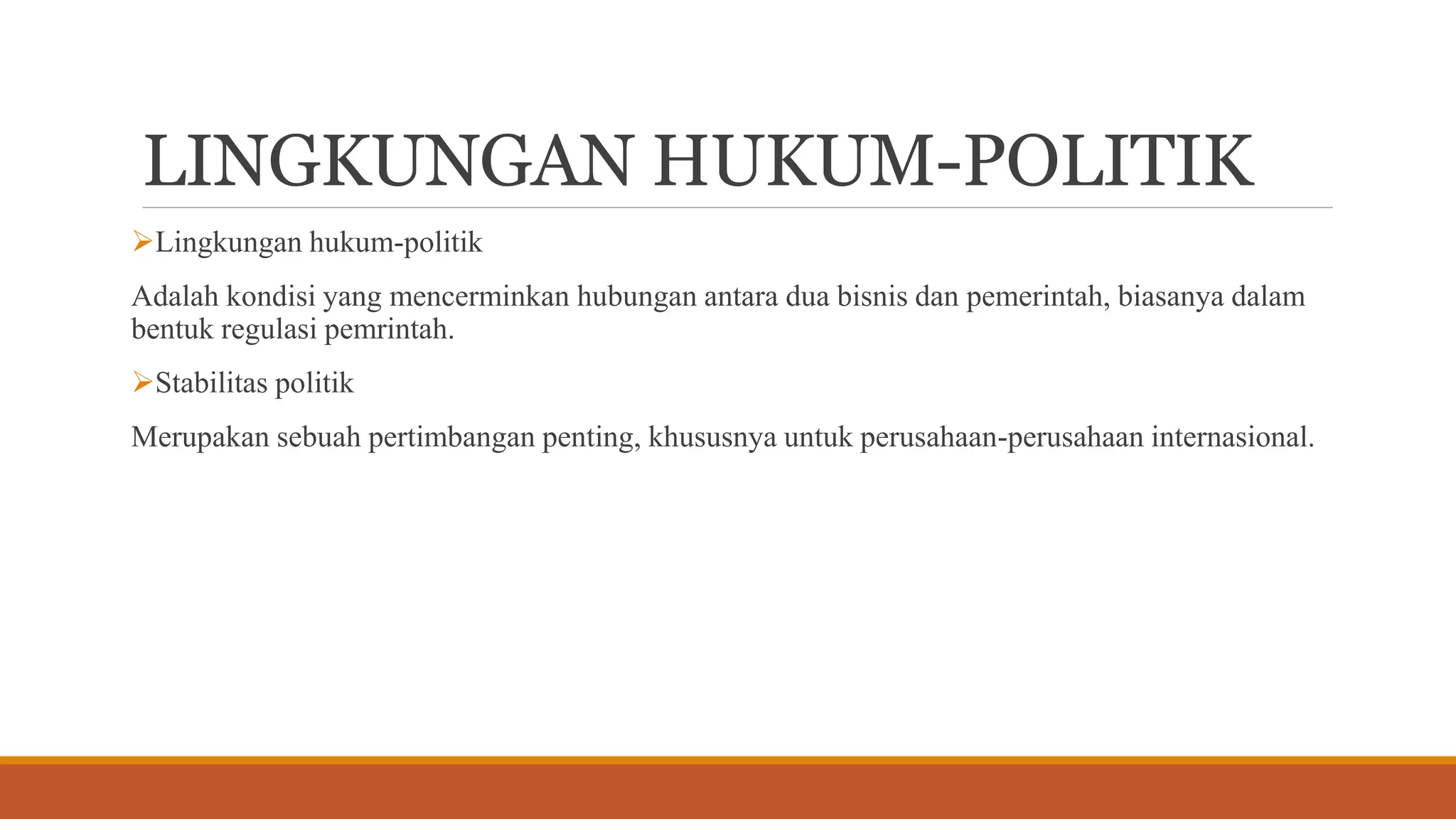 LINGKUNGAN HUKUM-POLITIK
Lingkungan hukum-politik
Adalah kondisi yang mencerminkan hubungan antara dua bisnis dan pemerintah, biasanya dalam
bentuk regulasi pemrintah.
Stabilitas politik
Merupakan sebuah pertimbangan penting, khususnya untuk perusahaan-perusahaan internasional.
 