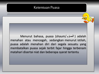 BKetentuanPuasa
Menurut bahasa, puasa (shaum/ ‫م‬ ْ‫و‬َ‫ص‬‫ال‬ ) adalah
menahan atau mencegah, sedangkan menurut istilah,
puasa adalah menahan diri dari segala sesuatu yang
membatalkan puasa sejak terbit fajar hingga terbenam
matahari disertai niat dan beberapa syarat tertentu
 